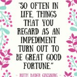 Ruth Bader Ginsburg Quotes - So often in life things that you regard as an impediment turn out to be great good fortune