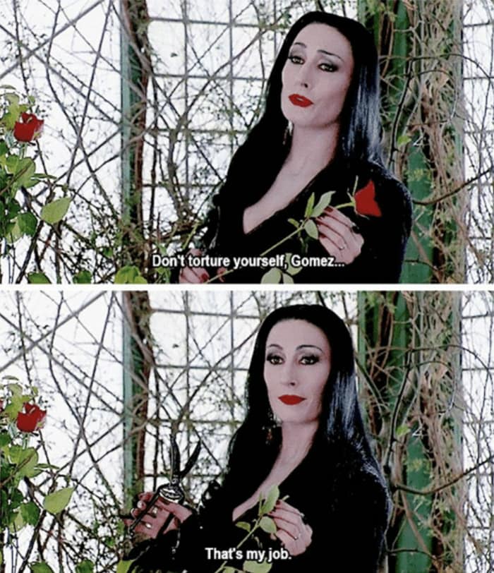 Don't torture yourself, Gomez. That's my job.