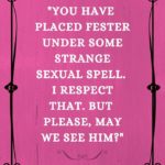 You have placed Fester under some strange sexual spell. I respect that. But please, may we see him?