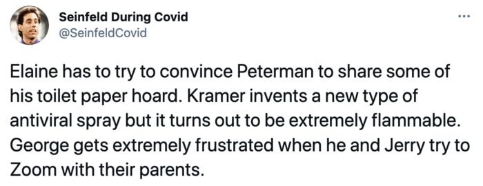 Seinfeld During Covid - Elaine has to try to convince Peterman to share some of his toilet paper hoard. Kramer invents a new type of antiviral spray but it turns out to be extremely flammable. George gets extremely frustrated when he and Jerry try to Zoom with their parents.