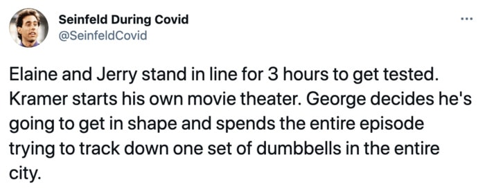 Seinfeld During Covid - Elaine and Jerry stand in line for 3 hours to get tested. Kramer starts his own movie theater. George decides he's going to get in shape and spends the entire episode trying to track down one set of dumbbells in the entire city.