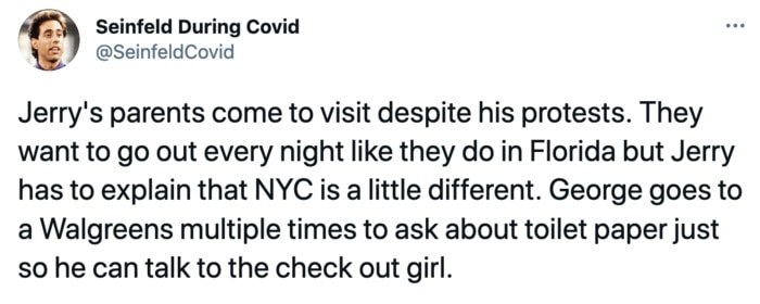 Seinfeld During Covid - Jerry's parents come to visit. They want to go out every night like they do in Florida but Jerry has to explain that NYC is a little different. George goes to a Walgreens multiple times to ask about toilet paper just so he can talk to the checkout girl.