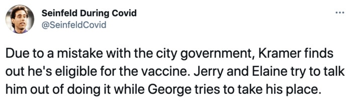 Seinfeld During Covid - Due to a mistake with the city government, Kramer finds out he's eligible for the vaccine. Jerry and Elaine try to talk him out of it while George tries to take his place.