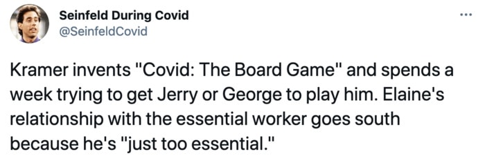 Seinfeld During Covid - Kramer invents Covid the Board Game and spends a week trying to get Jerry or George to play him. Elaine's relationship with the essential worker goes south because he's just too essential